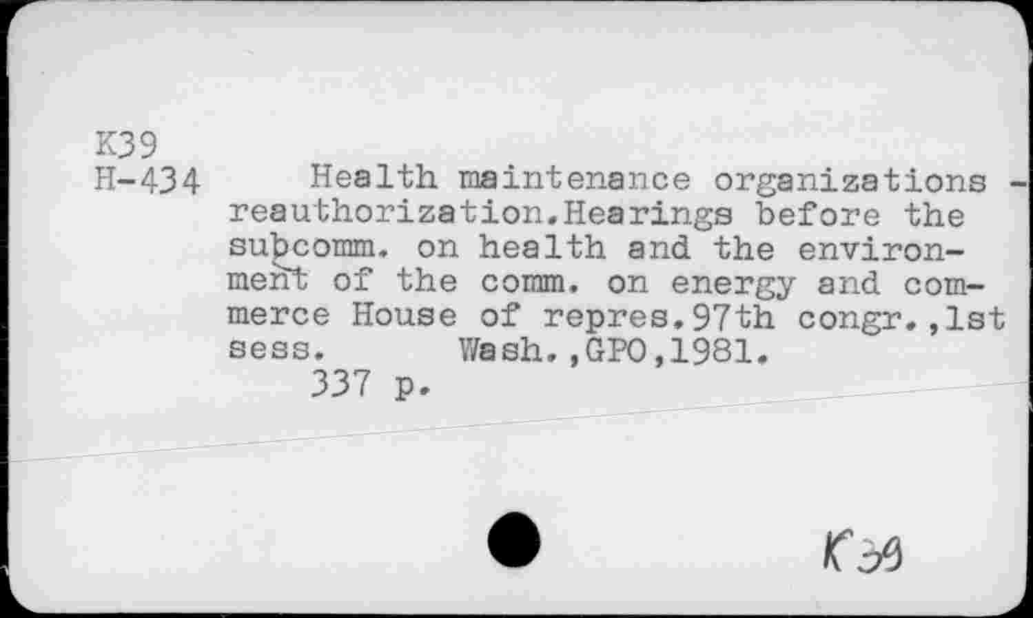 ﻿K39
H-434 Health maintenance organizations reauthorization.Hearings before the subcomm, on health and the environment of the comm, on energy and commerce House of repres.97th congr.,1st sess. Wash.,GPO,1981.
337 p.
